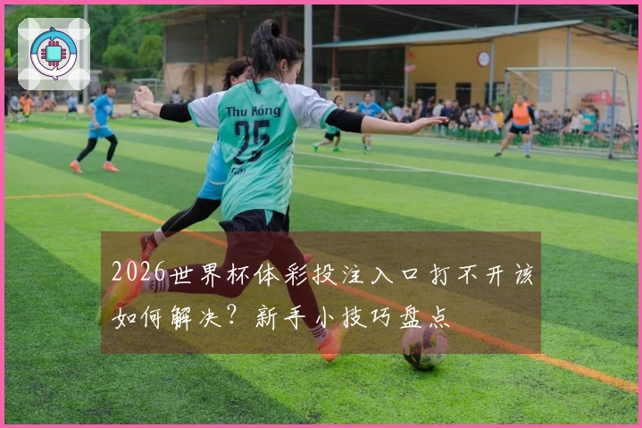 2026世界杯体彩投注入口打不开该如何解决？新手小技巧盘点