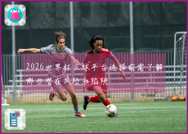 2026世界杯买球平台选择前需了解哪些潜在风险和陷阱